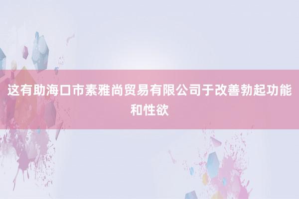 这有助海口市素雅尚贸易有限公司于改善勃起功能和性欲